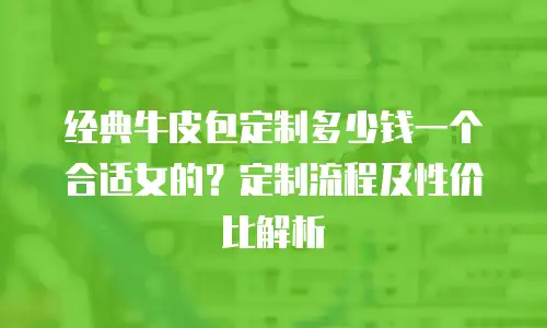经典牛皮包定制多少钱一个合适女的？定制流程及性价比解析