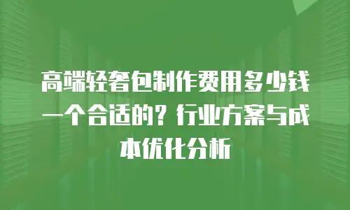 高端轻奢包制作费用多少钱一个合适的？行业方案与成本优化分析