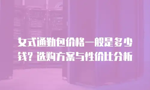 女式通勤包价格一般是多少钱？选购方案与性价比分析