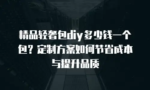 精品轻奢包diy多少钱一个包？定制方案如何节省成本与提升品质