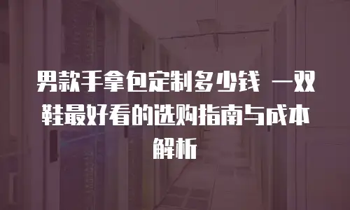 男款手拿包定制多少钱 一双鞋最好看的选购指南与成本解析