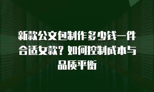新款公文包制作多少钱一件合适女款？如何控制成本与品质平衡