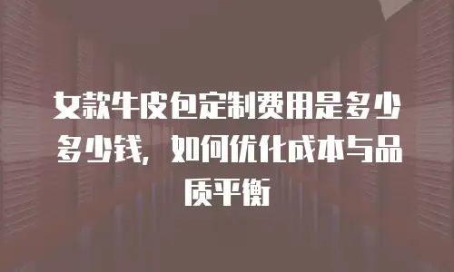 女款牛皮包定制费用是多少多少钱，如何优化成本与品质平衡