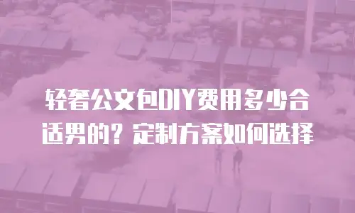轻奢公文包DIY费用多少合适男的？定制方案如何选择