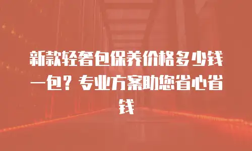 新款轻奢包保养价格多少钱一包？专业方案助您省心省钱