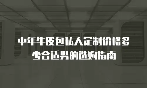 中年牛皮包私人定制价格多少合适男的选购指南