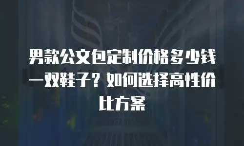 男款公文包定制价格多少钱一双鞋子？如何选择高性价比方案
