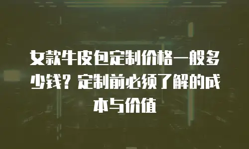 女款牛皮包定制价格一般多少钱？定制前必须了解的成本与价值