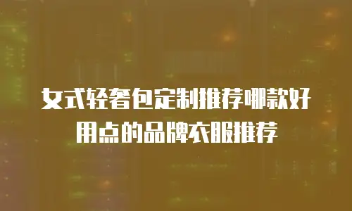 女式轻奢包定制推荐哪款好用点的品牌衣服推荐