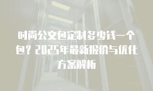 时尚公文包定制多少钱一个包？2025年最新报价与优化方案解析