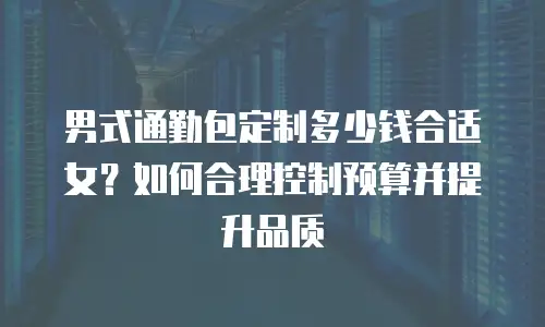 男式通勤包定制多少钱合适女？如何合理控制预算并提升品质