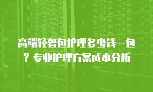 高端轻奢包护理多少钱一包？专业护理方案成本分析
