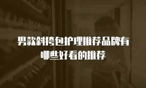 男款斜挎包护理推荐品牌有哪些好看的推荐