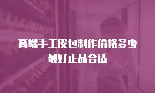 高端手工皮包制作价格多少最好正品合适