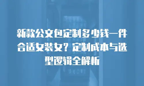 新款公文包定制多少钱一件合适女装女？定制成本与选型逻辑全解析