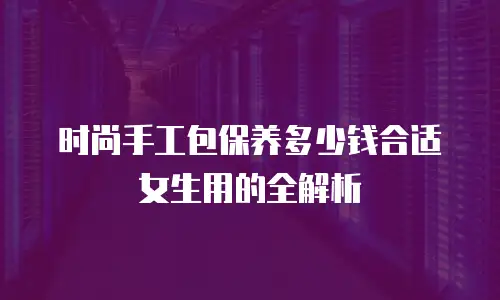 时尚手工包保养多少钱合适女生用的全解析