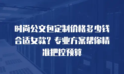 时尚公文包定制价格多少钱合适女款？专业方案帮你精准把控预算
