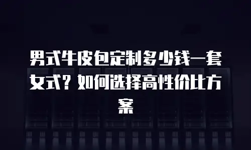 男式牛皮包定制多少钱一套女式？如何选择高性价比方案