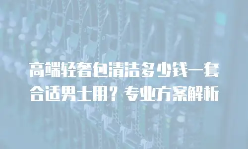 高端轻奢包清洁多少钱一套合适男士用？专业方案解析