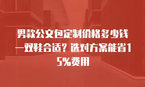 男款公文包定制价格多少钱 一双鞋合适？选对方案能省15%费用