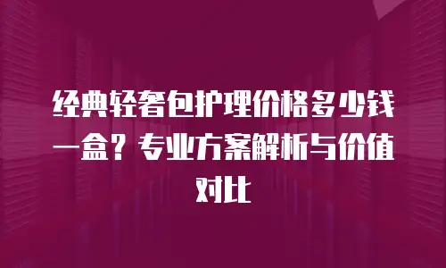 经典轻奢包护理价格多少钱一盒？专业方案解析与价值对比