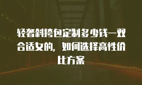 轻奢斜挎包定制多少钱一双合适女的，如何选择高性价比方案