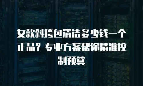 女款斜挎包清洁多少钱一个正品？专业方案帮你精准控制预算