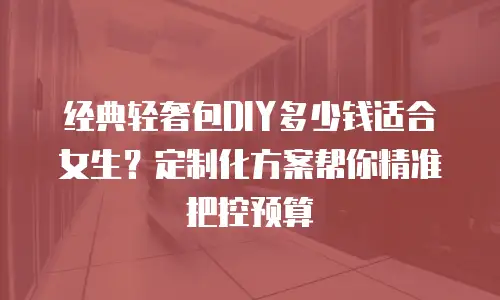经典轻奢包DIY多少钱适合女生？定制化方案帮你精准把控预算