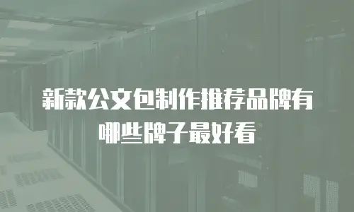 新款公文包制作推荐品牌有哪些牌子最好看