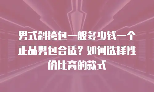 男式斜挎包一般多少钱一个正品男包合适？如何选择性价比高的款式