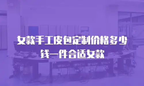 女款手工皮包定制价格多少钱一件合适女款