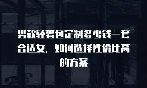 男款轻奢包定制多少钱一套合适女，如何选择性价比高的方案
