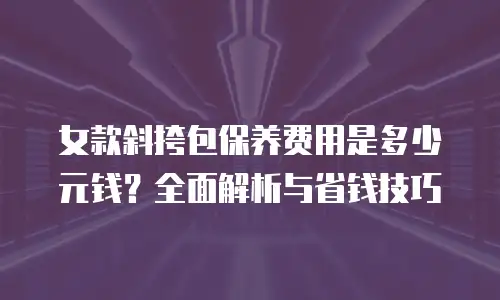 女款斜挎包保养费用是多少元钱？全面解析与省钱技巧