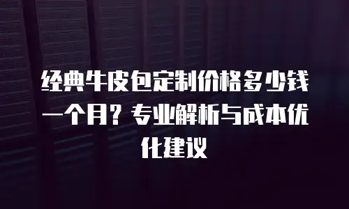 经典牛皮包定制价格多少钱一个月？专业解析与成本优化建议