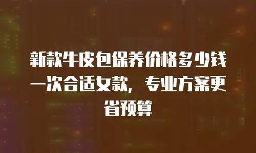 新款牛皮包保养价格多少钱一次合适女款，专业方案更省预算