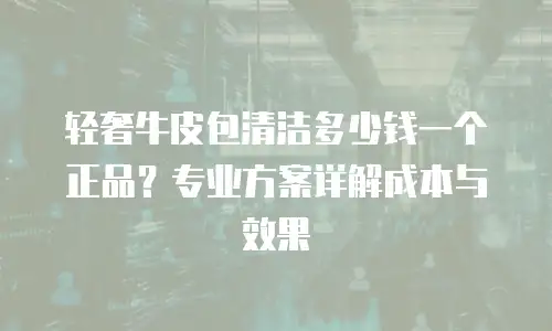 轻奢牛皮包清洁多少钱一个正品？专业方案详解成本与效果