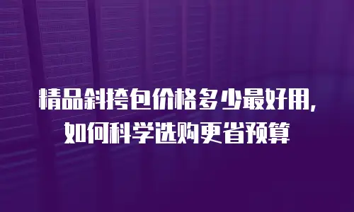 精品斜挎包价格多少最好用，如何科学选购更省预算