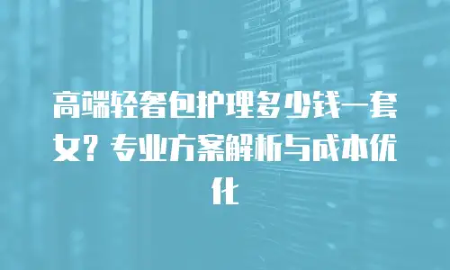 高端轻奢包护理多少钱一套女？专业方案解析与成本优化