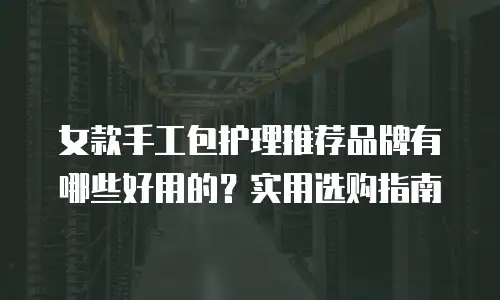 女款手工包护理推荐品牌有哪些好用的？实用选购指南
