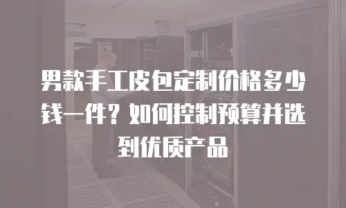 男款手工皮包定制价格多少钱一件？如何控制预算并选到优质产品
