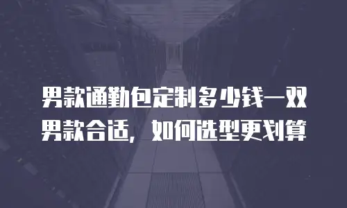 男款通勤包定制多少钱一双男款合适，如何选型更划算