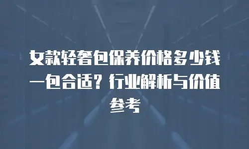女款轻奢包保养价格多少钱一包合适？行业解析与价值参考