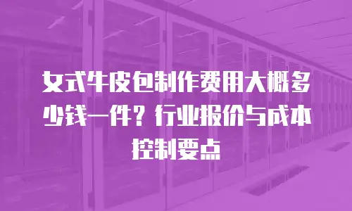 女式牛皮包制作费用大概多少钱一件？行业报价与成本控制要点