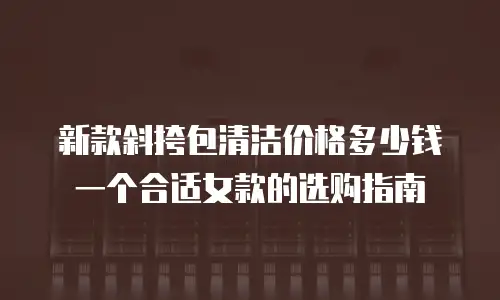 新款斜挎包清洁价格多少钱一个合适女款的选购指南