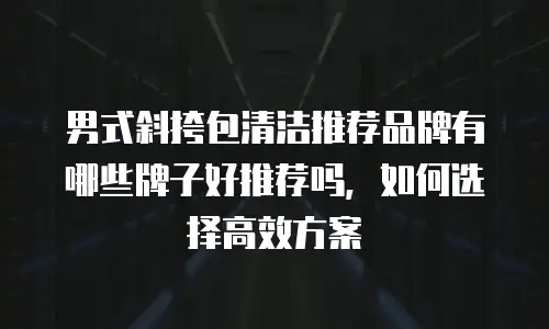 男式斜挎包清洁推荐品牌有哪些牌子好推荐吗，如何选择高效方案
