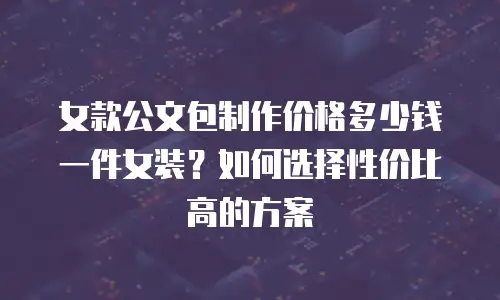 女款公文包制作价格多少钱一件女装？如何选择性价比高的方案