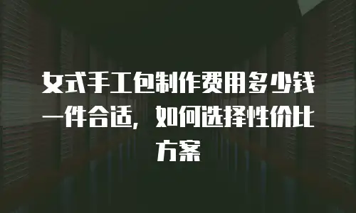 女式手工包制作费用多少钱一件合适，如何选择性价比方案