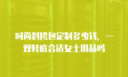 时尚斜挎包定制多少钱，一双鞋底合适女士用品吗
