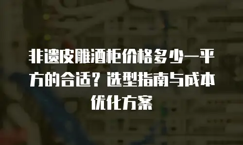 非遗皮雕酒柜价格多少一平方的合适？选型指南与成本优化方案
