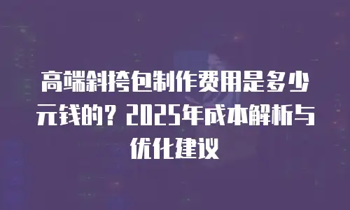 高端斜挎包制作费用是多少元钱的？2025年成本解析与优化建议